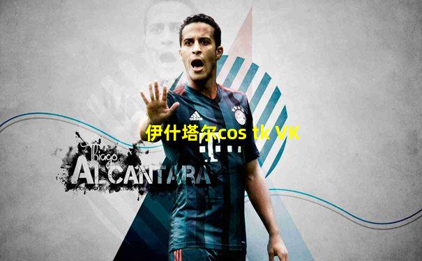 伊什塔尔cos tk VK